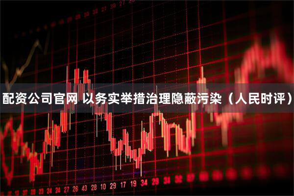 配资公司官网 以务实举措治理隐蔽污染（人民时评）