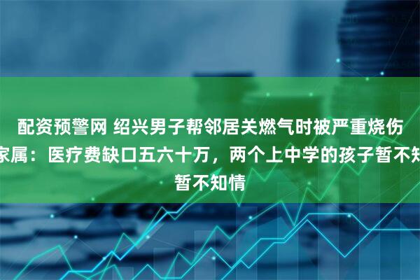 配资预警网 绍兴男子帮邻居关燃气时被严重烧伤，家属：医疗费缺口五六十万，两个上中学的孩子暂不知情