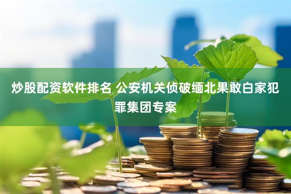 炒股配资软件排名 公安机关侦破缅北果敢白家犯罪集团专案
