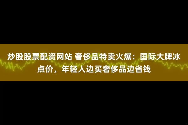 炒股股票配资网站 奢侈品特卖火爆：国际大牌冰点价，年轻人边买奢侈品边省钱