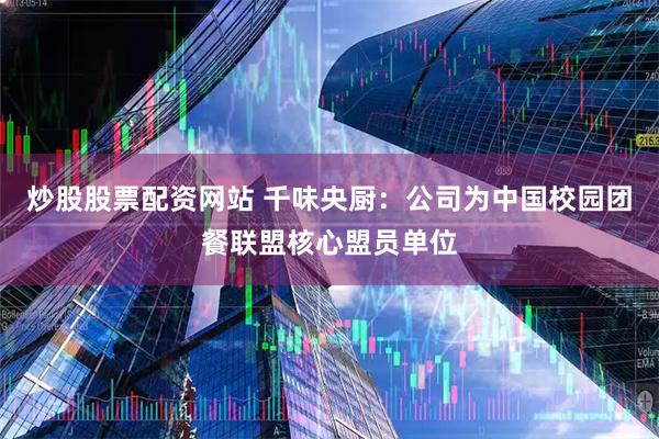 炒股股票配资网站 千味央厨：公司为中国校园团餐联盟核心盟员单位