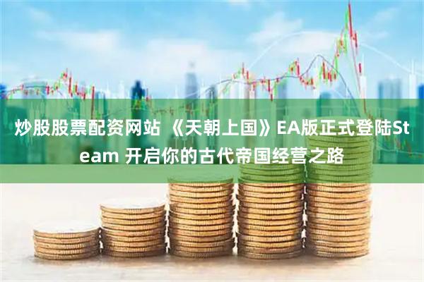 炒股股票配资网站 《天朝上国》EA版正式登陆Steam 开启你的古代帝国经营之路