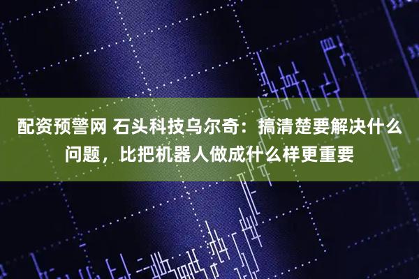 配资预警网 石头科技乌尔奇：搞清楚要解决什么问题，比把机器人做成什么样更重要